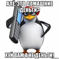 алё, это домашние деньги? хуй вам а не деньги!