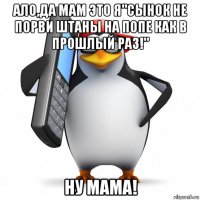 ало,да мам это я"сынок не порви штаны на попе как в прошлый раз!" ну мама!