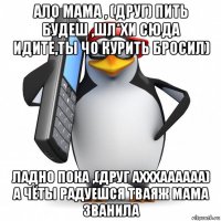 ало мама , (друг) пить будеш ,шл*хи сюда идите,ты чо курить бросил) ладно пока ,(друг ахххаааааа) а чёты радуешся тваяж мама званила