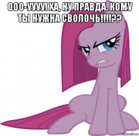 ооо-уууу! ха, ну правда. кому ты нужна сволочь!!!!?? 