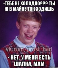 -тебе не холодно??? ты ж в майке ток ходишь - нет. у меня есть шапка, мам