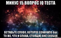 минус 15 вопрос iq теста вставьте слово, которое означало бы то же, что и слова, стоящие вне скобок