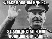 фраєр вовочка йди на ... я цариця, сталін мій колишній, ти саня