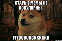 старые мемы не популярны.. fffuuuuuckkkkkk