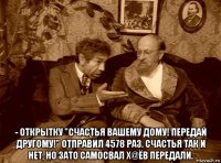  - открытку "счастья вашему дому! передай другому!" отправил 4578 раз. счастья так и нет, но зато самосвал х@ёв передали.