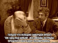  - только что успешно завершён проект "пи@дец под шубой". все звёзды эстрады прошлого века будут клонированы.