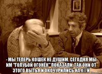  - мы теперь кошек не душим. сегодня мы им "голубой огонёк" показали, так они от этого вытья и окочурились на х@й