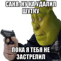 саня: ну ка удалил шутку пока я тебя не застрелил