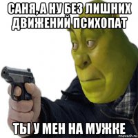 саня, а ну без лишних движений психопат ты у мен на мужке