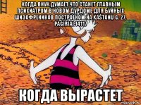когда внук думает что станет главным психиатром в новом дурдоме для буйных шизофреников построеном на kaštonų g. 27, pagiriai 14117 когда вырастет