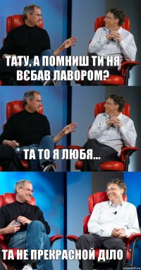 Тату, а помниш ти ня вєбав лавором? Та то я любя... Та не прекрасной діло