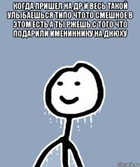 когда пришел на др и весь такой улыбаешься типо чтото смешное в этом есть а ты ржешь с того что подарили имениннику на днюху 