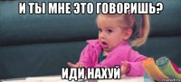 и ты мне это говоришь? иди нахуй