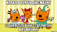 играл в турбо дисмаунт 5 дня в телефоне стал ригтон миу миу миу