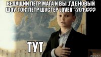 ведущий петр мага и вы ,где новый шоу-ток"пётр шустер lqver"-2019??? 