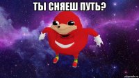 ты сняеш путь? 