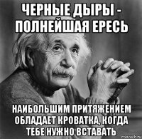 черные дыры - полнейшая ересь наибольшим притяжением обладает кроватка, когда тебе нужно вставать