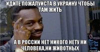 идите пожалуйста в украину чтобы там жить а в россии нет никого нету ни человека,ни животных