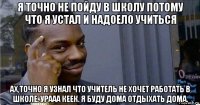 я точно не пойду в школу потому что я устал и надоело учиться ах,точно я узнал что учитель не хочет работать в школе. урааа кеек. я буду дома отдыхать дома.