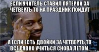 если учитель ставил пятерки за четверть то на праздник пойдут а если есть двойки за четверть,то все равно учиться снова летом.