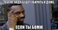 тебе не надо будет убирать в доме, если ты бомж