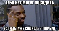 тебя не смогут посадить если ты уже сидишь в тюрьме