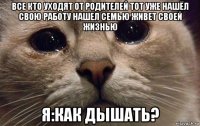 все кто уходят от родителей тот уже нашёл свою работу нашел семью живет своей жизнью я:как дышать?