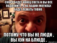скоро будет конец света и вы все подохните , а на ваших могилах будет лежать говно . потому что вы не люди , вы хуй на блюде .