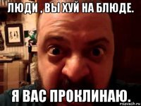 люди , вы хуй на блюде. я вас проклинаю.