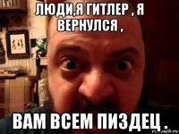 люди,я гитлер , я вернулся , вам всем пиздец .