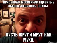 присылаем москвичам ядовитые яблоки,апельсины, сливы . пусть жрут и мрут ,как мухи.