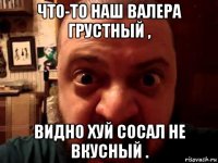 что-то наш валера грустный , видно хуй сосал не вкусный .