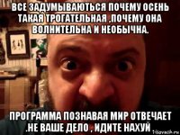 все задумываються почему осень такая трогательная ,почему она волнительна и необычна. программа познавая мир отвечает .не ваше дело , идите нахуй .