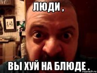 люди , вы хуй на блюде .