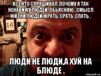 все кто спрашивал ,почему я так ненавижу людей. обьясняю , смысл жизни людей жрать, срать ,спать . люди не люди,а хуй на блюде .