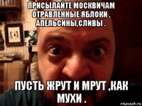 присылайте москвичам отравленные яблоки , апельсины,сливы . пусть жрут и мрут ,как мухи .