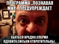 программа ,,познавая мир ,, предупреждает ебаться вредно,сперма ядовита,сиськи отвратительны .