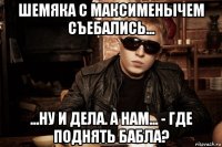 шемяка с максименычем съебались... ...ну и дела. а нам... - где поднять бабла?