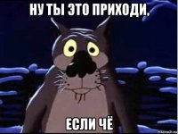 ну ты это приходи, если чё