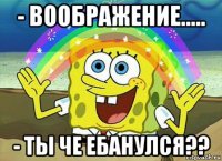 - воображение..... - ты че ебанулся??