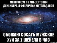 меня зовут ян альбертович дененберг, я феерический тальпайоп обожаю сосать мужские хуи за 2 шекеля в час