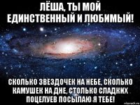 лёша, ты мой единственный и любимый! сколько звездочек на небе, сколько камушек на дне, столько сладких поцелуев посылаю я тебе!