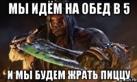 мы идём на обед в 5 и мы будем жрать пиццу