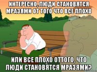 интересно, люди становятся мразями от того что все плохо или все плохо оттого, что люди становятся мразями?