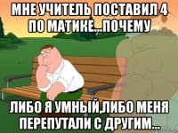 мне учитель поставил 4 по матике...почему либо я умный,либо меня перепутали с другим...