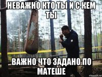 неважно кто ты и с кем ты важно что задано по матеше