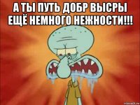 а ты путь добр высры ещё немного нежности!!! 