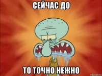 сейчас до то точно нежно