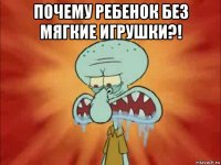 почему ребенок без мягкие игрушки?! 