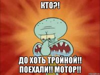 кто?! до хоть тройной!! поехали!! мотор!!